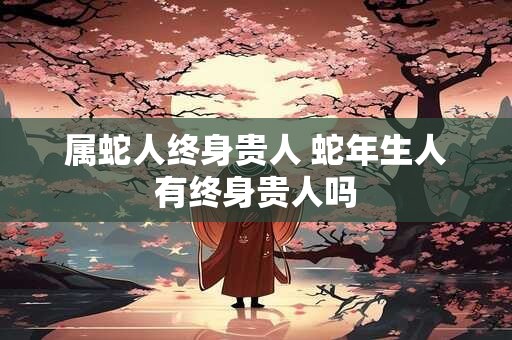 属蛇人终身贵人 蛇年生人有终身贵人吗