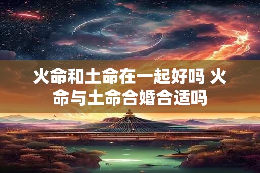 火命和土命在一起好吗 火命与土命合婚合适吗