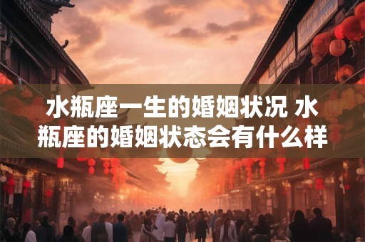 水瓶座一生的婚姻状况 水瓶座的婚姻状态会有什么样的变化和发展