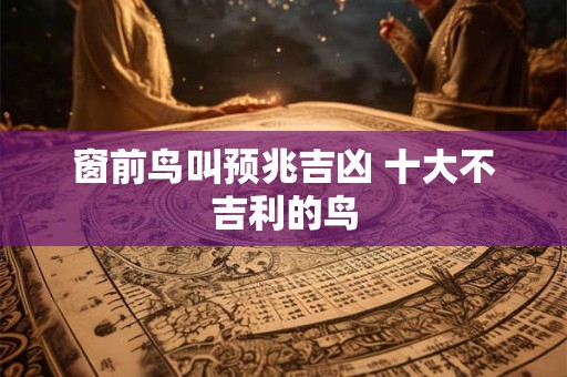 窗前鸟叫预兆吉凶 十大不吉利的鸟