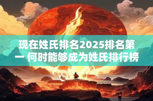 现在姓氏排名2025排名第一 何时能够成为姓氏排行榜第一