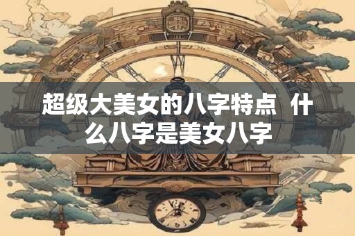 超级大美女的八字特点  什么八字是美女八字
