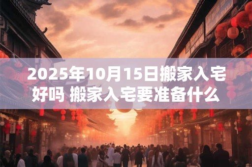 2025年10月15日搬家入宅好吗 搬家入宅要准备什么