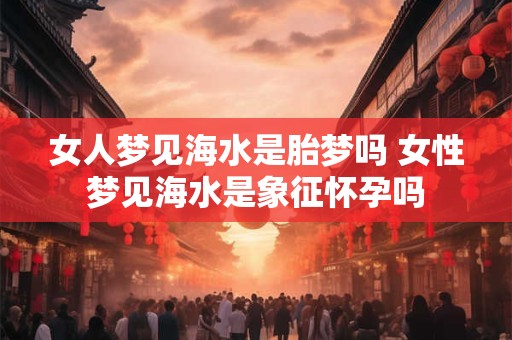 女人梦见海水是胎梦吗 女性梦见海水是象征怀孕吗