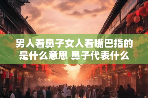 男人看鼻子女人看嘴巴指的是什么意思 鼻子代表什么女人关注的嘴巴又有何寓意