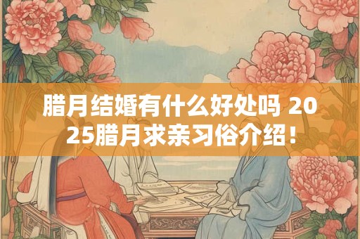 腊月结婚有什么好处吗 2025腊月求亲习俗介绍！