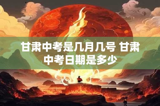 甘肃中考是几月几号 甘肃中考日期是多少