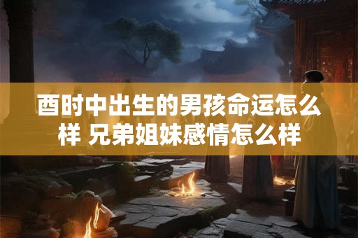 酉时中出生的男孩命运怎么样 兄弟姐妹感情怎么样