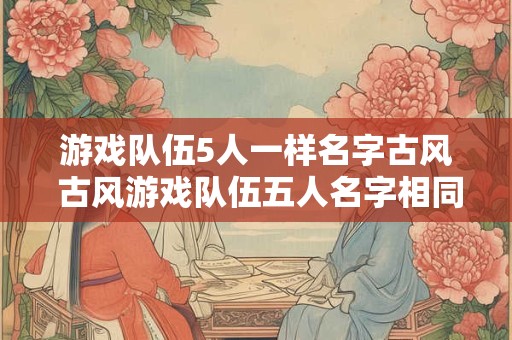 游戏队伍5人一样名字古风 古风游戏队伍五人名字相同