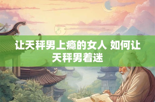 让天秤男上瘾的女人 如何让天秤男着迷