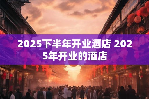 2025下半年开业酒店 2025年开业的酒店