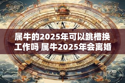 属牛的2025年可以跳槽换工作吗 属牛2025年会离婚吗 属牛的2025年可以跳槽换工作吗 属牛2025年会离婚吗