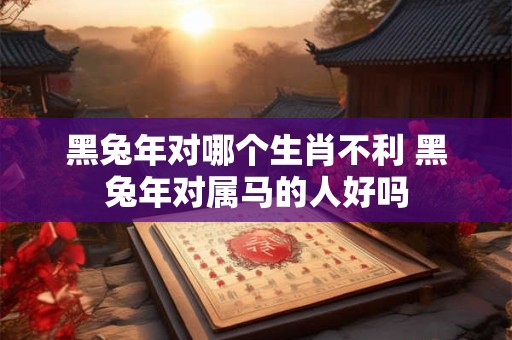 黑兔年对哪个生肖不利 黑兔年对属马的人好吗