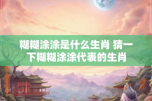 糊糊涂涂是什么生肖 猜一下糊糊涂涂代表的生肖