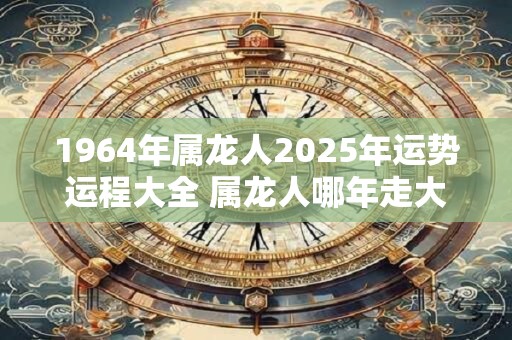 1964年属龙人2025年运势运程大全 属龙人哪年走大运