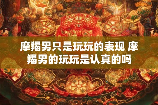 摩羯男只是玩玩的表现 摩羯男的玩玩是认真的吗