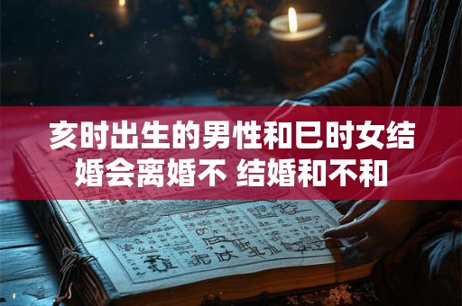 亥时出生的男性和巳时女结婚会离婚不 结婚和不和
