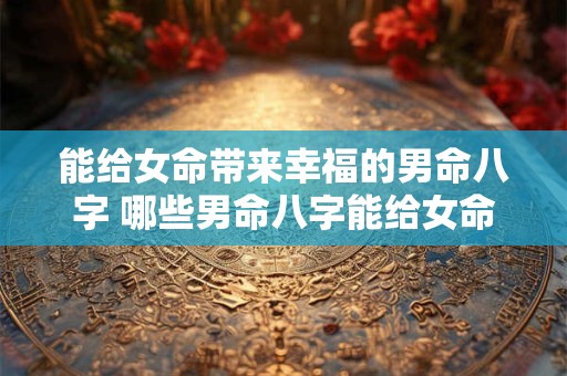能给女命带来幸福的男命八字 哪些男命八字能给女命带来幸福