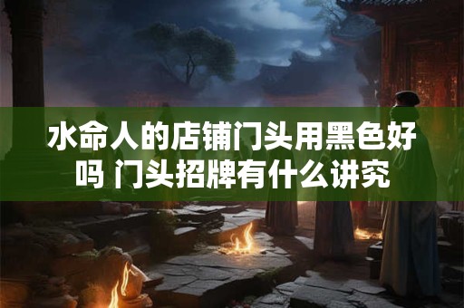 水命人的店铺门头用黑色好吗 门头招牌有什么讲究