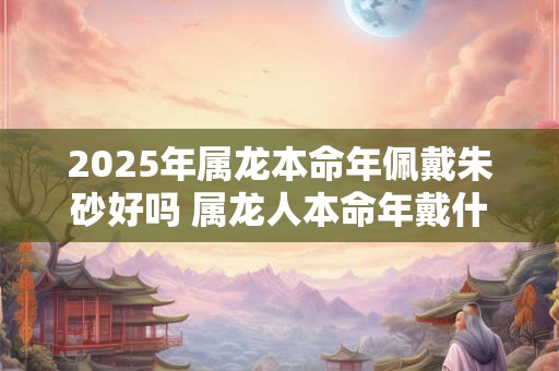 2025年属龙本命年佩戴朱砂好吗 属龙人本命年戴什么好
