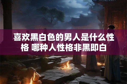 喜欢黑白色的男人是什么性格 哪种人性格非黑即白