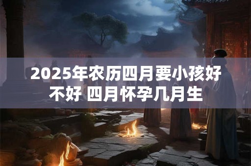 2025年农历四月要小孩好不好 四月怀孕几月生