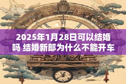 2025年1月28日可以结婚吗 结婚新郎为什么不能开车