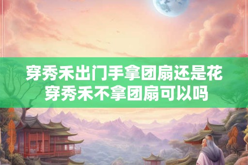 穿秀禾出门手拿团扇还是花 穿秀禾不拿团扇可以吗