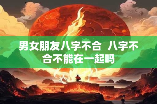 男女朋友八字不合  八字不合不能在一起吗
