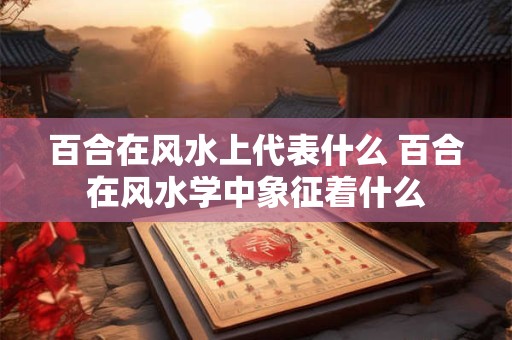 百合在风水上代表什么 百合在风水学中象征着什么