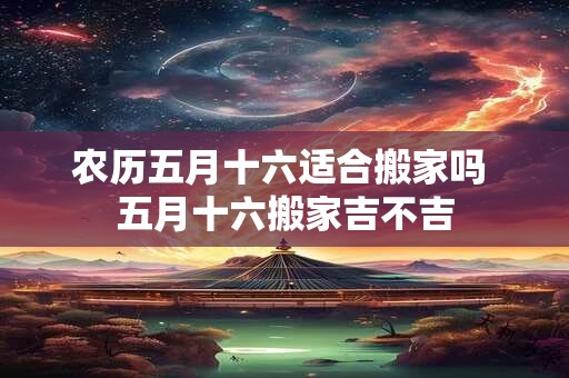 农历五月十六适合搬家吗 五月十六搬家吉不吉
