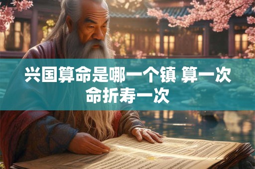 兴国算命是哪一个镇 算一次命折寿一次