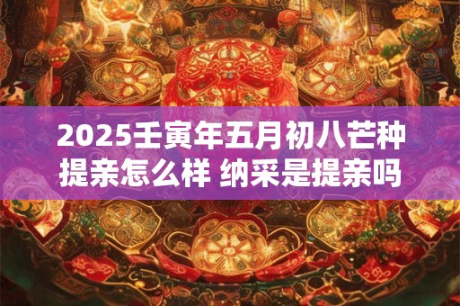 2025壬寅年五月初八芒种提亲怎么样 纳采是提亲吗