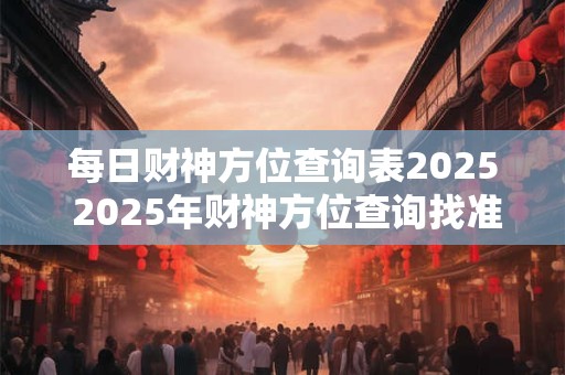 每日财神方位查询表2025 2025年财神方位查询找准财运大佬