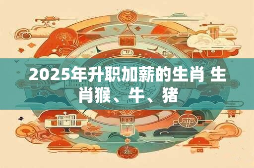 2025年升职加薪的生肖 生肖猴、牛、猪