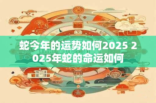 蛇今年的运势如何2025 2025年蛇的命运如何