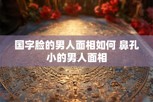 国字脸的男人面相如何 鼻孔小的男人面相