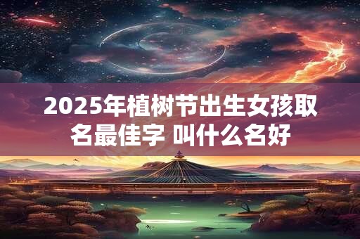 2025年植树节出生女孩取名最佳字 叫什么名好