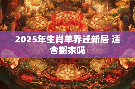 2025年生肖羊乔迁新居 适合搬家吗