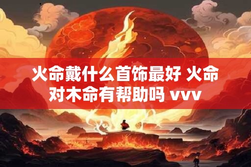 火命戴什么首饰最好 火命对木命有帮助吗 vvv