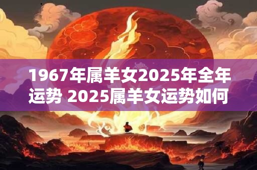 1967年属羊女2025年全年运势 2025属羊女运势如何