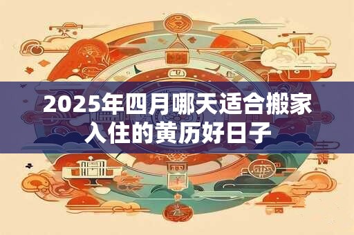 2025年四月哪天适合搬家入住的黄历好日子