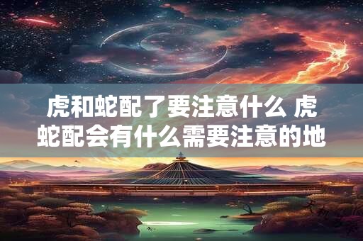 虎和蛇配了要注意什么 虎蛇配会有什么需要注意的地方