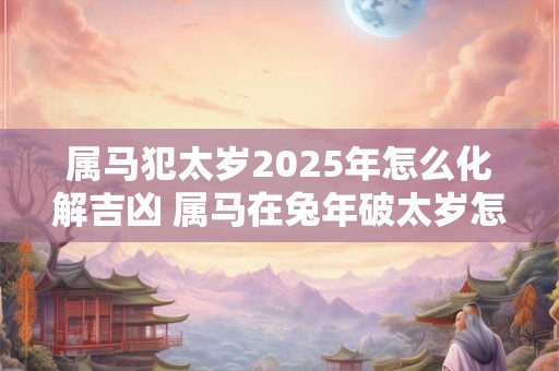 属马犯太岁2025年怎么化解吉凶 属马在兔年破太岁怎么办