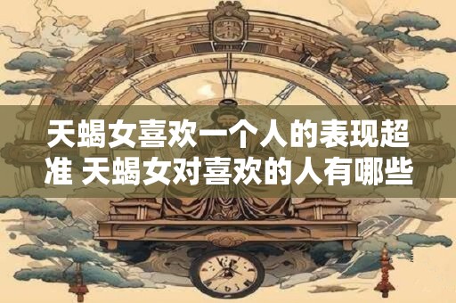 天蝎女喜欢一个人的表现超准 天蝎女对喜欢的人有哪些明显表现