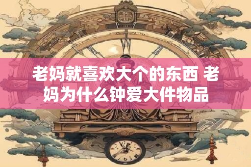 老妈就喜欢大个的东西 老妈为什么钟爱大件物品
