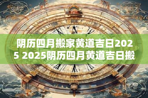 阴历四月搬家黄道吉日2025 2025阴历四月黄道吉日搬家