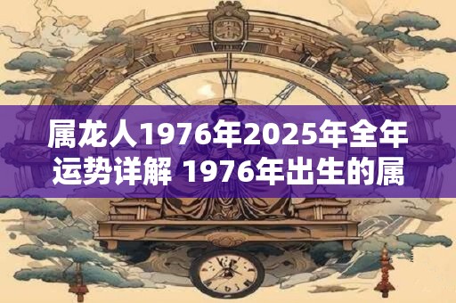 属龙人1976年2025年全年运势详解 1976年出生的属龙人2025年运势如何