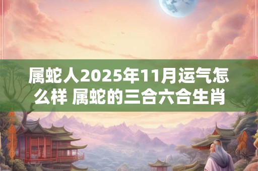 属蛇人2025年11月运气怎么样 属蛇的三合六合生肖