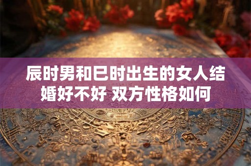 辰时男和巳时出生的女人结婚好不好 双方性格如何
